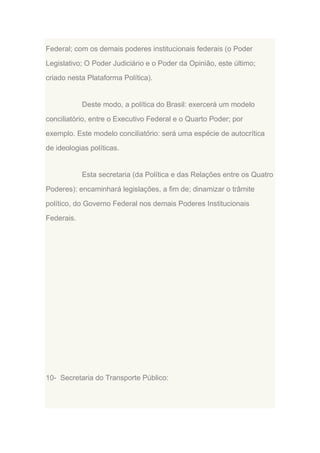 Federal; com os demais poderes institucionais federais (o Poder
Legislativo; O Poder Judiciário e o Poder da Opinião, este último;
criado nesta Plataforma Política).

Deste modo, a política do Brasil: exercerá um modelo
conciliatório, entre o Executivo Federal e o Quarto Poder; por
exemplo. Este modelo conciliatório: será uma espécie de autocrítica
de ideologias políticas.

Esta secretaria (da Política e das Relações entre os Quatro
Poderes): encaminhará legislações, a fim de; dinamizar o trâmite
político, do Governo Federal nos demais Poderes Institucionais
Federais.

10- Secretaria do Transporte Público:

 