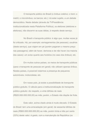 O transporte público do Brasil (o ônibus coletivo; o trem; o
metrô; o microônibus; os barcos; etc.): irá estar sujeito, a um debate
democrático. Neste debate (através da TVPresidência:
institucionalizada nesta Plataforma Política), os eleitores (eleitores e
eleitoras); irão discernir as suas idéias, à respeito deste serviço.

No Brasil o transporte público: é algo que, muitas vezes já
foi criticado. Há, por exemplo: esmagamentos (de pessoas); usuários
(deste serviço), que viajam em pé (porém pagaram o mesmo preço
nas passagens); além de haver, demoras e de não haver (na maioria
dos casos): um aviso quanto aos horários (no caso dos ônibus); etc.

Em muitos outros países, os meios de transporte públicos
(para o transporte de pessoas em geral); não utilizam apenas ônibus.
Nestes países, é possível notarmos a presença de pequenos
automóveis; motocicletas; etc.

Em nosso país, já existe a possibilidade de transporte
público gratuito. O cálculo para a institucionalização do transporte
público gratuito: diz respeito, a vinte bilhões de reais
(R$20.000.000.000,00) ao mês; porém, o Estado não dispõe de frota.

Este valor, acima citado ainda é muito elevado. O Estado
do Brasil: tem uma arrecadação (em geral): de sessenta bilhões de
reais (R$60.000.000.000,00) ao mês, porém trinta e três por cento
(33%) deste valor; é gasto, com a manutenção da República (os

 