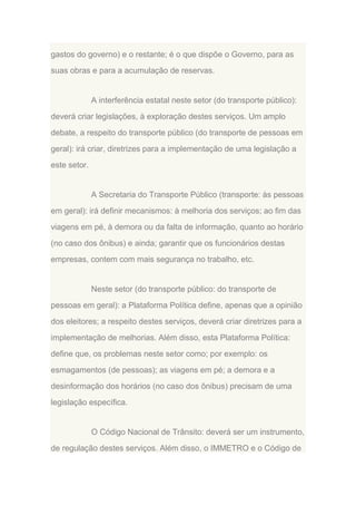 gastos do governo) e o restante; é o que dispõe o Governo, para as
suas obras e para a acumulação de reservas.

A interferência estatal neste setor (do transporte público):
deverá criar legislações, à exploração destes serviços. Um amplo
debate, a respeito do transporte público (do transporte de pessoas em
geral): irá criar, diretrizes para a implementação de uma legislação a
este setor.

A Secretaria do Transporte Público (transporte: às pessoas
em geral): irá definir mecanismos: à melhoria dos serviços; ao fim das
viagens em pé, à demora ou da falta de informação, quanto ao horário
(no caso dos ônibus) e ainda; garantir que os funcionários destas
empresas, contem com mais segurança no trabalho, etc.

Neste setor (do transporte público: do transporte de
pessoas em geral): a Plataforma Política define, apenas que a opinião
dos eleitores; a respeito destes serviços, deverá criar diretrizes para a
implementação de melhorias. Além disso, esta Plataforma Política:
define que, os problemas neste setor como; por exemplo: os
esmagamentos (de pessoas); as viagens em pé; a demora e a
desinformação dos horários (no caso dos ônibus) precisam de uma
legislação específica.

O Código Nacional de Trânsito: deverá ser um instrumento,
de regulação destes serviços. Além disso, o IMMETRO e o Código de

 