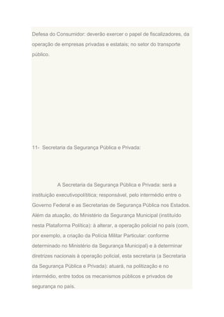Defesa do Consumidor: deverão exercer o papel de fiscalizadores, da
operação de empresas privadas e estatais; no setor do transporte
público.

11- Secretaria da Segurança Pública e Privada:

A Secretaria da Segurança Pública e Privada: será a
instituição executivopolítitica; responsável, pelo intermédio entre o
Governo Federal e as Secretarias de Segurança Pública nos Estados.
Além da atuação, do Ministério da Segurança Municipal (instituído
nesta Plataforma Política): à alterar, a operação policial no país (com,
por exemplo, a criação da Polícia Militar Particular: conforme
determinado no Ministério da Segurança Municipal) e à determinar
diretrizes nacionais à operação policial, esta secretaria (a Secretaria
da Segurança Pública e Privada): atuará, na politização e no
intermédio, entre todos os mecanismos públicos e privados de
segurança no país.

 
