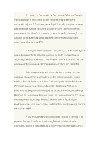 A criação da Secretaria de Segurança Pública e Privada:
irá estabelecer a existência, de um instrumento político (uma
secretaria adjunta à Presidência da República); de atuação, no setor
da segurança pública e privada. Esta secretaria (acima descrita):
atuará como fiscalizadora e mesmo, mecanismo de intervenção; na
atuação da segurança pública (poderá ser comparada à polícia
americana, chamada de FBI).

A atuação desta secretaria: irá contar, com a capacitação e
com o treinamento de policiais (policiais da SSPP: Secretaria de
Segurança Pública e Privada). Além disso, haverá: a criação, de um
centro de inteligência da SSPP (sigla da secretaria em epígrafe).

Esta secretaria poderá atuar: de forma autônoma, em
qualquer operação; investigação; etc. das polícias do país. Deste
modo: a Polícia Federal; a Polícia Civil; a Brigada Militar (Pública e
Particular: conforme estabelecido nesta Plataforma Política; no
Ministério da Segurança Municipal); as Guardas Municipais; a Força
Nacional de Segurança, também como; as Forças Armadas (no caso
de atuação na Segurança Pública) estarão sob, a fiscalização
(podendo sofrer uma intervenção) da Secretaria de Segurança Pública
e Privada (SSPP).

A SSPP (Secretaria de Segurança Pública e Privada): irá
representar a política federal, na atuação das polícias. A esta
secretaria, caberá a fiscalização e a intervenção (se for necessária):

 