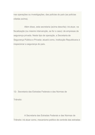 nas operações ou investigações, das polícias do país (as polícias
citadas acima).

Além disso, esta secretaria (acima descrita): irá atuar, na
fiscalização (ou mesmo intervenção, se for o caso): de empresas de
segurança privada. Neste tipo de operação, a Secretaria de
Segurança Pública e Privada: atuará como, Instituição Republicana à
inspecionar a segurança do país.

12- Secretaria das Estradas Federais e das Normas de

Trânsito:

A Secretaria das Estradas Federais e das Normas de
Trânsito: irá atuar como, mecanismo político de controle das estradas

 