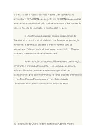 e rodovias; sob a responsabilidade federal. Esta secretaria: irá
administrar o DENATRAN e atuar, junto aos DETRANs (nos estados):
além de, estar responsável; pelo controle do trânsito e das normas de
trânsito (fixação de legislações e fiscalização), no país.

A Secretaria das Estradas Federais e das Normas de
Trânsito: irá substituir o atual, Ministério dos Transportes (instituição
ministerial: à administrar estradas e a definir normas para os
transportes). Esta secretaria irá atuar como, instrumento político de
controle e normatização do trânsito no Brasil.

Haverá também, a responsabilidade sobre a conservação;
construção e ampliação (duplicações), de estradas e de rodovias
federais. Além disso, esta secretaria será responsável: pelo
planejamento e pelo desenvolvimento; de obras (atuando em conjunto
com o Ministério do Planejamento e com o Ministério do
Desenvolvimento), nas estradas e nas rodovias federais.

13- Secretaria do Quarto Poder Federal e da Agência Pretora:

 