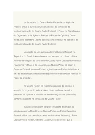 A Secretaria do Quarto Poder Federal e da Agência
Pretora: prevê o auxílio ao funcionamento, do Ministério da
Institucionalização do Quarto Poder Federal: o Poder da Fiscalização
do Orçamento e da Agência Pretora (o Poder da Opinião). Deste
modo, esta secretaria (acima descrita): irá contribuir no trabalho, de
institucionalização do Quarto Poder Federal.

A criação de um quarto poder institucional federal, na
República do Brasil: irá estabelecer um avanço, na cultura política.
Através da criação: do Ministério do Quarto Poder (estabelecido nesta
Plataforma Política) e da Secretaria do Quarto Poder irá atuar: o
Governo Federal, junto ao Poder Legislativo e ao Poder Judiciário; a
fim, de estabelecer a institucionalização deste Pátrio Poder Federal (o
Poder da Opinião).

O Quarto Poder: irá realizar pesquisas de opinião: a
respeito do orçamento federal. Além disso, realizará também:
pesquisa de opinião, a respeito de sentenças judiciais (criminais);
conforme disposto no Ministério do Quarto Poder.

Esta secretaria (em epígrafe): buscará dinamizar as
relações entre: o Ministério do Quarto Poder e o Poder Executivo
Federal; além, dos demais poderes institucionais federais (o Poder
Legislativo e o Poder Judiciário). Assim, será coerente: que o

 