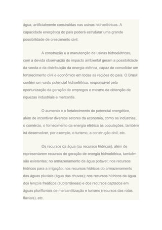 água, artificialmente construídas nas usinas hidroelétricas. A
capacidade energética do país poderá estruturar uma grande
possibilidade de crescimento civil.

A construção e a manutenção de usinas hidroelétricas,
com a devida observação do impacto ambiental geram a possibilidade
da venda e da distribuição da energia elétrica, capaz de consolidar um
fortalecimento civil e econômico em todas as regiões do país. O Brasil
contém um vasto potencial hidroelétrico, responsável pela
oportunização da geração de empregos e mesmo da obtenção de
riquezas industriais e mercantis.

O aumento e o fortalecimento do potencial energético,
além de incentivar diversos setores da economia, como as indústrias,
o comércio, o fornecimento da energia elétrica às populações, também
irá desenvolver, por exemplo, o turismo, a construção civil, etc.

Os recursos da água (ou recursos hídricos), além de
representarem recursos de geração de energia hidroelétrica, também
são existentes; no armazenamento da água potável; nos recursos
hídricos para a irrigação; nos recursos hídricos do armazenamento
das águas pluviais (água das chuvas); nos recursos hídricos da água
dos lençóis freáticos (subterrâneas) e dos recursos captados em
águas plurifluviais de mercantilização e turismo (recursos das rotas
fluviais), etc.

 