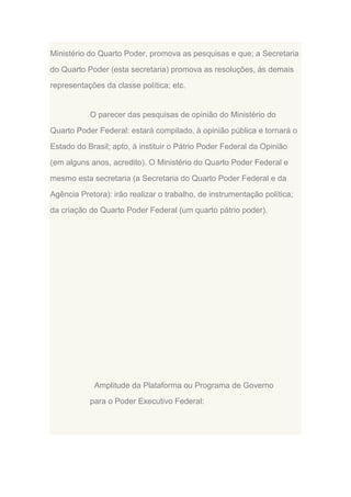 Ministério do Quarto Poder, promova as pesquisas e que; a Secretaria
do Quarto Poder (esta secretaria) promova as resoluções, às demais
representações da classe política; etc.

O parecer das pesquisas de opinião do Ministério do
Quarto Poder Federal: estará compilado, à opinião pública e tornará o
Estado do Brasil; apto, à instituir o Pátrio Poder Federal da Opinião
(em alguns anos, acredito). O Ministério do Quarto Poder Federal e
mesmo esta secretaria (a Secretaria do Quarto Poder Federal e da
Agência Pretora): irão realizar o trabalho, de instrumentação política;
da criação do Quarto Poder Federal (um quarto pátrio poder).

Amplitude da Plataforma ou Programa de Governo
para o Poder Executivo Federal:

 