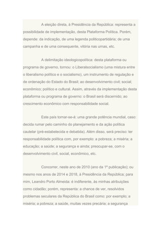 A eleição direta, à Presidência da República: representa a
possibilidade de implementação, desta Plataforma Política. Porém,
depende: da indicação, de uma legenda politicopartidária; de uma
campanha e de uma consequente, vitória nas urnas, etc.

A delimitação ideologicopolítica: desta plataforma ou
programa de governo, tornou: o Liberalsocialismo (uma mistura entre
o liberalismo político e o socialismo), um instrumento de regulação e
de ordenação do Estado do Brasil; ao desenvolvimento civil; social;
econômico; político e cultural. Assim, através da implementação desta
plataforma ou programa de governo: o Brasil será discernido; ao
crescimento econômico com responsabilidade social.

Este país tornar-se-á: uma grande potência mundial, caso:
decida rumar pelo caminho do planejamento e da ação política
cautelar (pré-estabelecida e debatida). Além disso, será preciso: ter
responsabilidade política com, por exemplo: a pobreza; a miséria; a
educação; a saúde; a segurança e ainda; preocupar-se, com o
desenvolvimento civil, social, econômico, etc.

Concorrer, neste ano de 2010 (ano da 1ª publicação); ou
mesmo nos anos de 2014 e 2018, à Presidência da República; para
mim, Leandro Porto Almeida: é indiferente, às minhas atribuições
como cidadão; porém, representa: a chance de ver, resolvidos
problemas seculares da República do Brasil como: por exemplo; a
miséria; a pobreza; a saúde, muitas vezes precária; a segurança

 