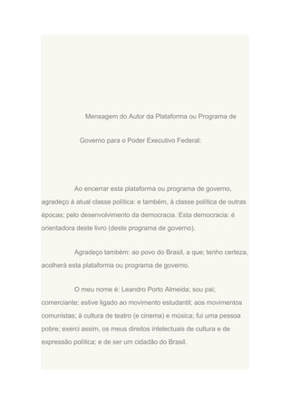 Mensagem do Autor da Plataforma ou Programa de

Governo para o Poder Executivo Federal:

Ao encerrar esta plataforma ou programa de governo,
agradeço à atual classe política: e também, à classe política de outras
épocas; pelo desenvolvimento da democracia. Esta democracia: é
orientadora deste livro (deste programa de governo).

Agradeço também: ao povo do Brasil, a que; tenho certeza,
acolherá esta plataforma ou programa de governo.

O meu nome é: Leandro Porto Almeida; sou pai;
comerciante; estive ligado ao movimento estudantil; aos movimentos
comunistas; à cultura de teatro (e cinema) e música; fui uma pessoa
pobre; exerci assim, os meus direitos intelectuais de cultura e de
expressão política; e de ser um cidadão do Brasil.

 