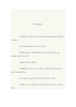 Bibliografia.

ALMEIDA, Leandro Porto. A interdisciplinaridade História X
Filosofia.

Florianópolis. Ed. Do Autor. 2010.

SMITH, Adam. OSTRENSKI, Eunice. A Riqueza das
Nações. São Paulo. Ed.

Martins Fontes. 2003.

HOBBES, Thomas. O Leviatã ou matéria, forma de um
poder eclesiástico e

civil. 3a Ed. São Paulo. Ed. Abril Cultural. 1983.

MARX, Carl. O Capital. 7a Ed. Rio de Janeiro. Ed. Zahar.
1980.

 