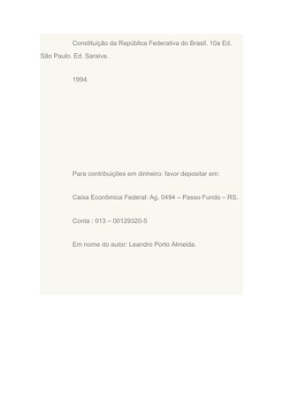 Constituição da República Federativa do Brasil. 10a Ed.
São Paulo. Ed. Saraiva.

1994.

Para contribuições em dinheiro: favor depositar em:

Caixa Econômica Federal: Ag. 0494 – Passo Fundo – RS.

Conta : 013 – 00129320-5

Em nome do autor: Leandro Porto Almeida.

 