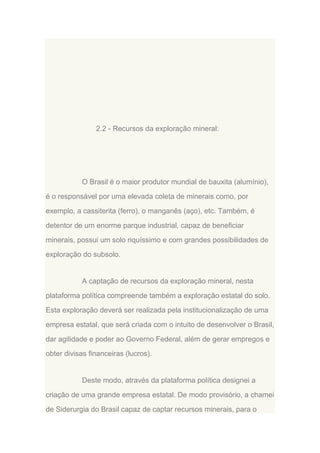 2.2 - Recursos da exploração mineral:

O Brasil é o maior produtor mundial de bauxita (alumínio),
é o responsável por uma elevada coleta de minerais como, por
exemplo, a cassiterita (ferro), o manganês (aço), etc. Também, é
detentor de um enorme parque industrial, capaz de beneficiar
minerais, possui um solo riquíssimo e com grandes possibilidades de
exploração do subsolo.

A captação de recursos da exploração mineral, nesta
plataforma política compreende também a exploração estatal do solo.
Esta exploração deverá ser realizada pela institucionalização de uma
empresa estatal, que será criada com o intuito de desenvolver o Brasil,
dar agilidade e poder ao Governo Federal, além de gerar empregos e
obter divisas financeiras (lucros).

Deste modo, através da plataforma política designei a
criação de uma grande empresa estatal. De modo provisório, a chamei
de Siderurgia do Brasil capaz de captar recursos minerais, para o

 