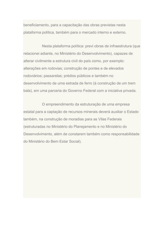 beneficiamento, para a capacitação das obras previstas nesta
plataforma política, também para o mercado interno e externo.

Nesta plataforma política: previ obras de infraestrutura (que
relacionei adiante, no Ministério do Desenvolvimento), capazes de
alterar civilmente a estrutura civil do país como, por exemplo:
alterações em rodovias; construção de pontes e de elevados
rodoviários; passarelas; prédios públicos e também no
desenvolvimento de uma estrada de ferro (à construção de um trem
bala), em uma parceria do Governo Federal com a iniciativa privada.

O empreendimento da estruturação de uma empresa
estatal para a captação de recursos minerais deverá auxiliar o Estado
também, na construção de moradias para as Vilas Federais
(estruturadas no Ministério do Planejamento e no Ministério do
Desenvolvimento, além de constarem também como responsabilidade
do Ministério do Bem Estar Social).

 