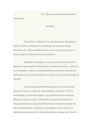 2.3 - Recursos da exploração animal
(pecuária e

petróleo):

O petróleo é o objeto de um grande debate ideológico e
político. Desde a década da consolidação da empresa estatal
Petrobrás, em 1950 o petróleo tornou-se um grande mecanismo à
estruturação do desenvolvimento econômico.

Baseado na extração e na produção de combustível (a
gasolina), este segmento impulsionou o desenvolvimento, o consumo,
a arrecadação e hoje há a possibilidade de exportação (através da
descoberta de uma imensa jazida no oceano, na camada chamada de
pré-sal).

A empresa estatal Petrobrás garante um lucro de sete
bilhões de reais por mês aos cofres públicos, mais de 11,5% da
arrecadação do Governo Federal, que atualmente é de sessenta
bilhões de reais (ao mês). A descoberta da jazida petrolífera do
Oceano Atlântico (em águas continentais) na camada chamada de
pré-sal poderá trazer ao Brasil a arrecadação, à curto prazo (no
período de quatro anos) de: mais sete bilhões de reais, por mês e à

 