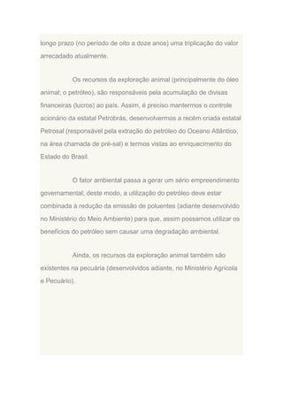 longo prazo (no período de oito a doze anos) uma triplicação do valor
arrecadado atualmente.

Os recursos da exploração animal (principalmente do óleo
animal; o petróleo), são responsáveis pela acumulação de divisas
financeiras (lucros) ao país. Assim, é preciso mantermos o controle
acionário da estatal Petrobrás, desenvolvermos a recém criada estatal
Petrosal (responsável pela extração do petróleo do Oceano Atlântico,
na área chamada de pré-sal) e termos vistas ao enriquecimento do
Estado do Brasil.

O fator ambiental passa a gerar um sério empreendimento
governamental; deste modo, a utilização do petróleo deve estar
combinada à redução da emissão de poluentes (adiante desenvolvido
no Ministério do Meio Ambiente) para que, assim possamos utilizar os
benefícios do petróleo sem causar uma degradação ambiental.

Ainda, os recursos da exploração animal também são
existentes na pecuária (desenvolvidos adiante, no Ministério Agrícola
e Pecuário).

 