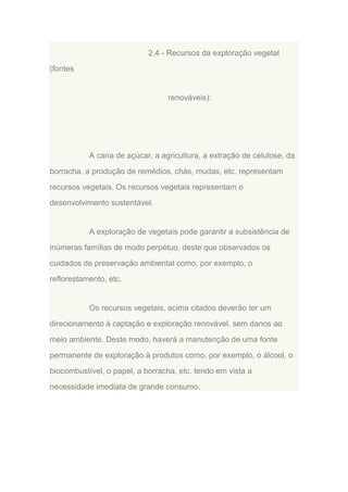 2.4 - Recursos da exploração vegetal
(fontes

renováveis):

A cana de açúcar, a agricultura, a extração de celulose, da
borracha, a produção de remédios, chás, mudas, etc. representam
recursos vegetais. Os recursos vegetais representam o
desenvolvimento sustentável.

A exploração de vegetais pode garantir a subsistência de
inúmeras famílias de modo perpétuo, deste que observados os
cuidados de preservação ambiental como, por exemplo, o
reflorestamento, etc.

Os recursos vegetais, acima citados deverão ter um
direcionamento à captação e exploração renovável, sem danos ao
meio ambiente. Deste modo, haverá a manutenção de uma fonte
permanente de exploração à produtos como, por exemplo, o álcool, o
biocombustível, o papel, a borracha, etc. tendo em vista a
necessidade imediata de grande consumo.

 