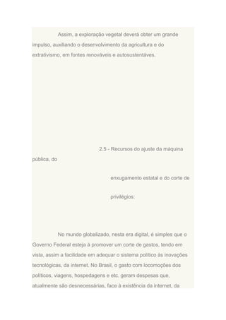 Assim, a exploração vegetal deverá obter um grande
impulso, auxiliando o desenvolvimento da agricultura e do
extrativismo, em fontes renováveis e autosustentáves.

2.5 - Recursos do ajuste da máquina
pública, do

enxugamento estatal e do corte de

privilégios:

No mundo globalizado, nesta era digital, é simples que o
Governo Federal esteja à promover um corte de gastos, tendo em
vista, assim a facilidade em adequar o sistema político às inovações
tecnológicas, da internet. No Brasil, o gasto com locomoções dos
políticos, viagens, hospedagens e etc. geram despesas que,
atualmente são desnecessárias, face à existência da internet, da

 