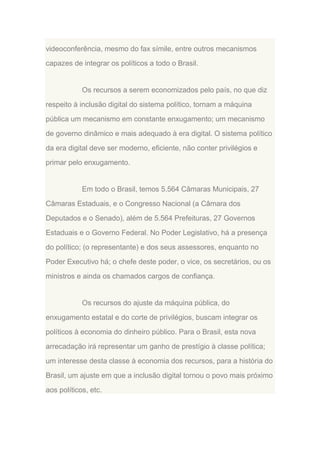 videoconferência, mesmo do fax símile, entre outros mecanismos
capazes de integrar os políticos a todo o Brasil.

Os recursos a serem economizados pelo país, no que diz
respeito à inclusão digital do sistema político, tornam a máquina
pública um mecanismo em constante enxugamento; um mecanismo
de governo dinâmico e mais adequado à era digital. O sistema político
da era digital deve ser moderno, eficiente, não conter privilégios e
primar pelo enxugamento.

Em todo o Brasil, temos 5.564 Câmaras Municipais, 27
Câmaras Estaduais, e o Congresso Nacional (a Câmara dos
Deputados e o Senado), além de 5.564 Prefeituras, 27 Governos
Estaduais e o Governo Federal. No Poder Legislativo, há a presença
do político; (o representante) e dos seus assessores, enquanto no
Poder Executivo há; o chefe deste poder, o vice, os secretários, ou os
ministros e ainda os chamados cargos de confiança.

Os recursos do ajuste da máquina pública, do
enxugamento estatal e do corte de privilégios, buscam integrar os
políticos à economia do dinheiro público. Para o Brasil, esta nova
arrecadação irá representar um ganho de prestígio à classe política;
um interesse desta classe à economia dos recursos, para a história do
Brasil, um ajuste em que a inclusão digital tornou o povo mais próximo
aos políticos, etc.

 