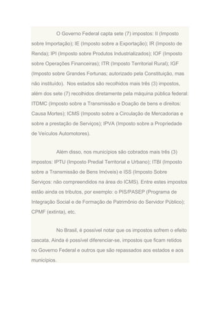O Governo Federal capta sete (7) impostos: II (Imposto
sobre Importação); IE (Imposto sobre a Exportação); IR (Imposto de
Renda); IPI (Imposto sobre Produtos Industrializados); IOF (Imposto
sobre Operações Financeiras); ITR (Imposto Territorial Rural); IGF
(Imposto sobre Grandes Fortunas; autorizado pela Constituição, mas
não instituído). Nos estados são recolhidos mais três (3) impostos,
além dos sete (7) recolhidos diretamente pela máquina pública federal:
ITDMC (Imposto sobre a Transmissão e Doação de bens e direitos:
Causa Mortes); ICMS (Imposto sobre a Circulação de Mercadorias e
sobre a prestação de Serviços); IPVA (Imposto sobre a Propriedade
de Veículos Automotores).

Além disso, nos municípios são cobrados mais três (3)
impostos: IPTU (Imposto Predial Territorial e Urbano); ITBI (Imposto
sobre a Transmissão de Bens Imóveis) e ISS (Imposto Sobre
Serviços: não compreendidos na área do ICMS). Entre estes impostos
estão ainda os tributos, por exemplo: o PIS/PASEP (Programa de
Integração Social e de Formação de Patrimônio do Servidor Público);
CPMF (extinta), etc.

No Brasil, é possível notar que os impostos sofrem o efeito
cascata. Ainda é possível diferenciar-se, impostos que ficam retidos
no Governo Federal e outros que são repassados aos estados e aos
municípios.

 