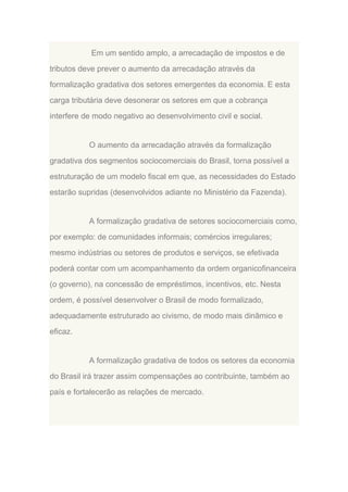 Em um sentido amplo, a arrecadação de impostos e de
tributos deve prever o aumento da arrecadação através da
formalização gradativa dos setores emergentes da economia. E esta
carga tributária deve desonerar os setores em que a cobrança
interfere de modo negativo ao desenvolvimento civil e social.

O aumento da arrecadação através da formalização
gradativa dos segmentos sociocomerciais do Brasil, torna possível a
estruturação de um modelo fiscal em que, as necessidades do Estado
estarão supridas (desenvolvidos adiante no Ministério da Fazenda).

A formalização gradativa de setores sociocomerciais como,
por exemplo: de comunidades informais; comércios irregulares;
mesmo indústrias ou setores de produtos e serviços, se efetivada
poderá contar com um acompanhamento da ordem organicofinanceira
(o governo), na concessão de empréstimos, incentivos, etc. Nesta
ordem, é possível desenvolver o Brasil de modo formalizado,
adequadamente estruturado ao civismo, de modo mais dinâmico e
eficaz.

A formalização gradativa de todos os setores da economia
do Brasil irá trazer assim compensações ao contribuinte, também ao
país e fortalecerão as relações de mercado.

 