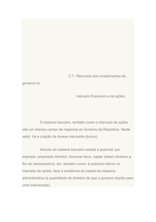 2.7 - Recursos dos investimentos do
governo no

mercado financeiro e de ações:

O sistema bancário, também como o mercado de ações
são um imenso campo de negócios ao Governo da República. Neste
setor, há a criação de divisas mercantis (lucros).

Através do sistema bancário estatal é possível, por
exemplo, emprestar dinheiro, financiar bens, captar (obter) dinheiro a
fim de reemprestá-lo, etc. também como: é possível intervir no
mercado de ações, face à existência do capital da máquina
administrativa (a quantidade de dinheiro de que o governo dispõe para
uma intervenção).

 