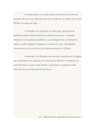 O Brasil possui um amplo sistema bancário e os bancos
estatais dão um lucro elevado aos cofres públicos, da ordem de quatro
bilhões de reais por mês.

O Ministério da Captação de Recursos, teoricamente
instituído através desta plataforma política prevê que o mercado
financeiro e de ações consolidem a acumulação livre ou flexível de
capital, porém estejam integrados à economia como importantes
mecanismos economicocivis de desenvolvimento do Estado.

A extensão da utilização dos serviços bancários e a criação
de mecanismos de captação de recursos (no Brasil e no exterior) ou
investimentos ao país serão fatores, a aumentar os ganhos deste
setor de serviços financeiroeconômicos.

2.8 - Recursos da captação de parcerias ao

 