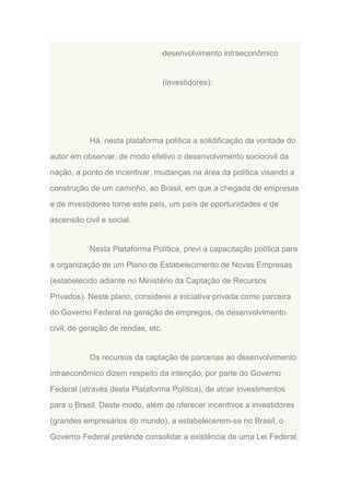 desenvolvimento intraeconômico

(investidores):

Há, nesta plataforma política a solidificação da vontade do
autor em observar, de modo efetivo o desenvolvimento sociocivil da
nação, a ponto de incentivar, mudanças na área da política visando a
construção de um caminho, ao Brasil, em que a chegada de empresas
e de investidores torne este país, um país de oportunidades e de
ascensão civil e social.

Nesta Plataforma Política, previ a capacitação política para
a organização de um Plano de Estabelecimento de Novas Empresas
(estabelecido adiante no Ministério da Captação de Recursos
Privados). Neste plano, considerei a iniciativa privada como parceira
do Governo Federal na geração de empregos, de desenvolvimento
civil, de geração de rendas, etc.

Os recursos da captação de parcerias ao desenvolvimento
intraeconômico dizem respeito da intenção, por parte do Governo
Federal (através desta Plataforma Política), de atrair investimentos
para o Brasil. Deste modo, além de oferecer incentivos a investidores
(grandes empresários do mundo), a estabelecerem-se no Brasil, o
Governo Federal pretende consolidar a existência de uma Lei Federal,

 