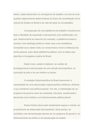 Assim, estará discernido um cronograma de trabalho: em prol de uma
questão objetivamente determinadora do futuro da consolidação civil e
cultural do Estado do Brasil e da vida de todos os concidadãos.

A prospecção de uma plataforma de trabalho concentra em
toda a liberdade de expressão e pensamento uma solidificação: em
que, anteriormente ao exercício do mandato; a plataforma estará a
conduzir uma ideologia política e neste caso uma candidatura.
Consolidar-se-á, deste modo um compromisso moral e intelectual da
minha pessoa: autor desta plataforma política; com os ideais aqui
descritos e divulgados à pátria do Brasil.

Deste modo, poderei colaborar: ao caráter de
prosseguimento à estruturação de uma direção teoricopolítica; na
condução do país e de sua história no tempo.

A condição historicopolítica do Brasil demonstra: a
necessidade de uma estruturação organicopolítica dinâmica, eficiente
e que mantenha uma política popular. Por isto, a implantação de um
programa de governo deve ser analisada, discutida, questionada e
discernida como âmbito a um direcionamento politicocultural.

Nossa história deve estar amplamente segura e manter um
procedimento de elaboração teoricopolítica. Será preciso, ao
candidato uma demonstração através de um programa de governo, do
direcionamento da política e da perpetuação do estado.

 
