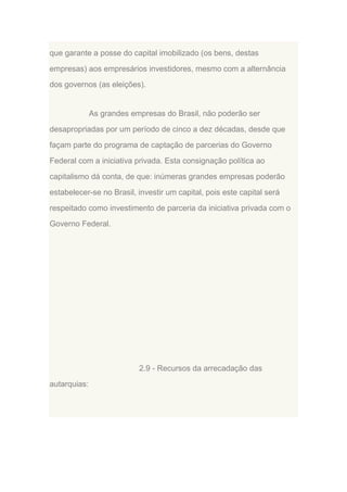 que garante a posse do capital imobilizado (os bens, destas
empresas) aos empresários investidores, mesmo com a alternância
dos governos (as eleições).

As grandes empresas do Brasil, não poderão ser
desapropriadas por um período de cinco a dez décadas, desde que
façam parte do programa de captação de parcerias do Governo
Federal com a iniciativa privada. Esta consignação política ao
capitalismo dá conta, de que: inúmeras grandes empresas poderão
estabelecer-se no Brasil, investir um capital, pois este capital será
respeitado como investimento de parceria da iniciativa privada com o
Governo Federal.

2.9 - Recursos da arrecadação das
autarquias:

 