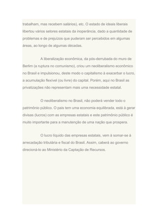trabalham, mas recebem salários), etc. O estado de ideais liberais
libertou vários setores estatais da inoperância, dado a quantidade de
problemas e de prejuízos que puderam ser percebidos em algumas
áreas, ao longo de algumas décadas.

A liberalização econômica, da pós-derrubada do muro de
Berlim (a ruptura no comunismo), criou um neoliberalismo econômico
no Brasil e impulsionou, deste modo o capitalismo à exacerbar o lucro,
a acumulação flexível (ou livre) do capital. Porém, aqui no Brasil as
privatizações não representam mais uma necessidade estatal.

O neoliberalismo no Brasil, não poderá vender todo o
patrimônio público. O pais tem uma economia equilibrada, está à gerar
divisas (lucros) com as empresas estatais e este patrimônio público é
muito importante para a manutenção de uma nação que prospera.

O lucro líquido das empresas estatais, vem à somar-se à
arrecadação tributária e fiscal do Brasil. Assim, caberá ao governo
direcioná-lo ao Ministério da Captação de Recursos.

 