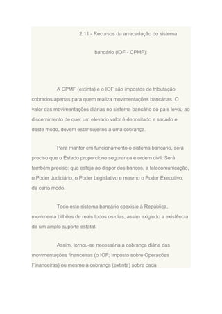 2.11 - Recursos da arrecadação do sistema

bancário (IOF - CPMF):

A CPMF (extinta) e o IOF são impostos de tributação
cobrados apenas para quem realiza movimentações bancárias. O
valor das movimentações diárias no sistema bancário do país levou ao
discernimento de que: um elevado valor é depositado e sacado e
deste modo, devem estar sujeitos a uma cobrança.

Para manter em funcionamento o sistema bancário, será
preciso que o Estado proporcione segurança e ordem civil. Será
também preciso: que esteja ao dispor dos bancos, a telecomunicação,
o Poder Judiciário, o Poder Legislativo e mesmo o Poder Executivo,
de certo modo.

Todo este sistema bancário coexiste à República,
movimenta bilhões de reais todos os dias, assim exigindo a existência
de um amplo suporte estatal.

Assim, tornou-se necessária a cobrança diária das
movimentações financeiras (o IOF; Imposto sobre Operações
Financeiras) ou mesmo a cobrança (extinta) sobre cada

 