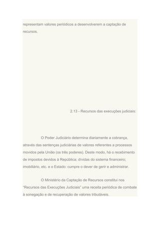 representam valores periódicos a desenvolverem a captação de
recursos.

2.13 - Recursos das execuções judiciais:

O Poder Judiciário determina diariamente a cobrança,
através das sentenças judiciárias de valores referentes a processos
movidos pela União (os três poderes). Deste modo, há o recebimento
de impostos devidos à República; dívidas do sistema financeiro;
imobiliário, etc. e o Estado: cumpre o dever de gerir e administrar.

O Ministério da Captação de Recursos constitui nos
“Recursos das Execuções Judiciais” uma receita periódica de combate
à sonegação e de recuperação de valores tributáveis.

 
