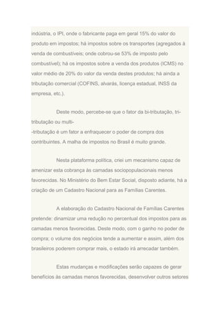 indústria, o IPI, onde o fabricante paga em geral 15% do valor do
produto em impostos; há impostos sobre os transportes (agregados à
venda de combustíveis; onde cobrou-se 53% de imposto pelo
combustível); há os impostos sobre a venda dos produtos (ICMS) no
valor médio de 20% do valor da venda destes produtos; há ainda a
tributação comercial (COFINS, alvarás, licença estadual, INSS da
empresa, etc.).

Deste modo, percebe-se que o fator da bi-tributação, tritributação ou multi-tributação é um fator a enfraquecer o poder de compra dos
contribuintes. A malha de impostos no Brasil é muito grande.

Nesta plataforma política, criei um mecanismo capaz de
amenizar esta cobrança às camadas sociopopulacionais menos
favorecidas. No Ministério do Bem Estar Social, disposto adiante, há a
criação de um Cadastro Nacional para as Famílias Carentes.

A elaboração do Cadastro Nacional de Famílias Carentes
pretende: dinamizar uma redução no percentual dos impostos para as
camadas menos favorecidas. Deste modo, com o ganho no poder de
compra; o volume dos negócios tende a aumentar e assim, além dos
brasileiros poderem comprar mais, o estado irá arrecadar também.

Estas mudanças e modificações serão capazes de gerar
benefícios às camadas menos favorecidas, desenvolver outros setores

 