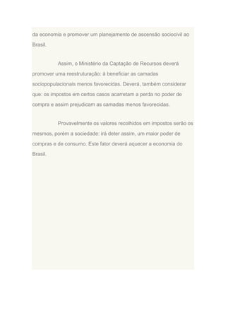 da economia e promover um planejamento de ascensão sociocivil ao
Brasil.

Assim, o Ministério da Captação de Recursos deverá
promover uma reestruturação: à beneficiar as camadas
sociopopulacionais menos favorecidas. Deverá, também considerar
que: os impostos em certos casos acarretam a perda no poder de
compra e assim prejudicam as camadas menos favorecidas.

Provavelmente os valores recolhidos em impostos serão os
mesmos, porém a sociedade: irá deter assim, um maior poder de
compras e de consumo. Este fator deverá aquecer a economia do
Brasil.

 