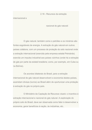 2.16 - Recursos da extração
internacional e

nacional do gás natural:

O gás natural, também como o petróleo e os minérios são
fontes esgotáveis de energia. A extração do gás natural em outros
países colabora, com um processo de proteção do solo nacional onde
a extração internacional (exercida pela empresa estatal Petrobrás)
exercita um impulso industrial aos países vizinhos (onde há a extração
de gás por parte da estatal brasileira; como, por exemplo, em Cuba ou
na Bolívia).

Os acordos bilaterais do Brasil, para a extração
internacional de gás natural desenvolvem a economia destes países,
acarretam divisas (lucros) ao Brasil além de oportunizar uma proteção
à extração do gás no próprio país.

O Ministério da Captação de Recursos visará: o incentivo à
extração internacional e nacional do gás natural. A exploração do
próprio solo do Brasil, deve ser observada como fator à desenvolver a
economia, gerar benefícios à nação, às indústrias, etc.

 
