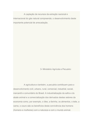 A captação de recursos da extração nacional e
internacional do gás natural compreende; o desenvolvimento deste
importante potencial de arrecadação.

3- Ministério Agrícola e Pecuário:

A agricultura e também, a pecuária contribuem para o
desenvolvimento civil, urbano, rural, comercial, industrial, social,
mercantil e comunitário do Brasil. A industrialização da safra e do
abate animal e a comercialização dos derivados destes setores da
economia como, por exemplo, o óleo, a farinha, os alimentos, o leite, a
carne, o couro são os benefícios desta convivência dos homens
(homens e mulheres) com a natureza e com o mundo animal.

 