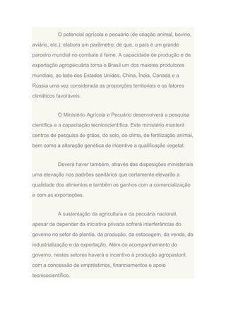 O potencial agrícola e pecuário (de criação animal, bovino,
aviário, etc.), elabora um parâmetro: de que, o país é um grande
parceiro mundial no combate à fome. A capacidade de produção e de
exportação agropecuária torna o Brasil um dos maiores produtores
mundiais, ao lado dos Estados Unidos, China, Índia, Canadá e a
Rússia uma vez considerada as proporções territoriais e os fatores
climáticos favoráveis.

O Ministério Agrícola e Pecuário desenvolverá a pesquisa
científica e a capacitação tecnicocientífica. Este ministério manterá
centros de pesquisa de grãos, do solo, do clima, de fertilização animal,
bem como à alteração genética de incentivo a qualificação vegetal.

Deverá haver também, através das disposições ministeriais
uma elevação nos padrões sanitários que certamente elevarão a
qualidade dos alimentos e também os ganhos com a comercialização
e com as exportações.

A sustentação da agricultura e da pecuária nacional,
apesar de depender da iniciativa privada sofrerá interferências do
governo no setor do plantio, da produção, da estocagem, da venda, da
industrialização e da exportação. Além do acompanhamento do
governo, nestes setores haverá o incentivo à produção agropastoril,
com a concessão de empréstimos, financiamentos e apoio
tecnicocientífico.

 