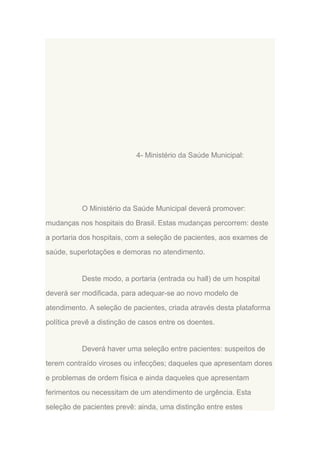 4- Ministério da Saúde Municipal:

O Ministério da Saúde Municipal deverá promover:
mudanças nos hospitais do Brasil. Estas mudanças percorrem: deste
a portaria dos hospitais, com a seleção de pacientes, aos exames de
saúde, superlotações e demoras no atendimento.

Deste modo, a portaria (entrada ou hall) de um hospital
deverá ser modificada, para adequar-se ao novo modelo de
atendimento. A seleção de pacientes, criada através desta plataforma
política prevê a distinção de casos entre os doentes.

Deverá haver uma seleção entre pacientes: suspeitos de
terem contraído viroses ou infecções; daqueles que apresentam dores
e problemas de ordem física e ainda daqueles que apresentam
ferimentos ou necessitam de um atendimento de urgência. Esta
seleção de pacientes prevê: ainda, uma distinção entre estes

 