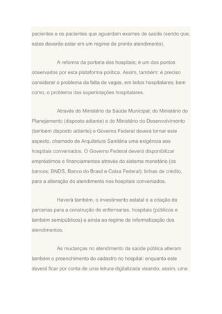 pacientes e os pacientes que aguardam exames de saúde (sendo que,
estes deverão estar em um regime de pronto atendimento).

A reforma da portaria dos hospitais; é um dos pontos
observados por esta plataforma política. Assim, também: é preciso
considerar o problema da falta de vagas, em leitos hospitalares; bem
como, o problema das superlotações hospitalares.

Através do Ministério da Saúde Municipal; do Ministério do
Planejamento (disposto adiante) e do Ministério do Desenvolvimento
(também disposto adiante) o Governo Federal deverá tornar este
aspecto, chamado de Arquitetura Sanitária uma exigência aos
hospitais conveniados. O Governo Federal deverá disponibilizar
empréstimos e financiamentos através do sistema monetário (os
bancos; BNDS, Banco do Brasil e Caixa Federal): linhas de crédito,
para a alteração do atendimento nos hospitais conveniados.

Haverá também, o investimento estatal e a criação de
parcerias para a construção de enfermarias, hospitais (públicos e
também semipúblicos) e ainda ao regime de informatização dos
atendimentos.

As mudanças no atendimento da saúde pública alteram
também o preenchimento do cadastro no hospital: enquanto este
deverá ficar por conta de uma leitura digitalizada visando, assim, uma

 