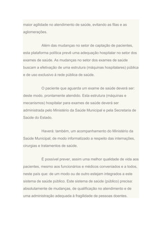 maior agilidade no atendimento de saúde, evitando as filas e as
aglomerações.

Além das mudanças no setor de captação de pacientes,
esta plataforma política prevê uma adequação hospitalar no setor dos
exames de saúde. As mudanças no setor dos exames de saúde
buscam a efetivação de uma estrutura (máquinas hospitalares) pública
e de uso exclusivo à rede pública de saúde.

O paciente que aguarda um exame de saúde deverá ser:
deste modo, prontamente atendido. Esta estrutura (máquinas e
mecanismos) hospitalar para exames de saúde deverá ser
administrada pelo Ministério da Saúde Municipal e pela Secretaria de
Saúde do Estado.

Haverá: também, um acompanhamento do Ministério da
Saúde Municipal; de modo informatizado a respeito das internações,
cirurgias e tratamentos de saúde.

É possível prever, assim uma melhor qualidade de vida aos
pacientes, mesmo aos funcionários e médicos conveniados e a todos,
neste país que: de um modo ou de outro estejam integrados a este
sistema de saúde público. Este sistema de saúde (público) precisa:
absolutamente de mudanças, de qualificação no atendimento e de
uma administração adequada à fragilidade de pessoas doentes.

 