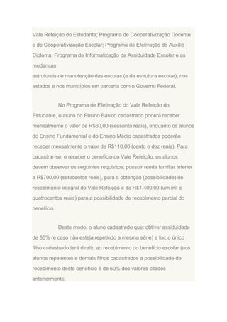 Vale Refeição do Estudante; Programa de Cooperativização Docente
e de Cooperativização Escolar; Programa de Efetivação do Auxílio
Diploma; Programa de Informatização da Assiduidade Escolar e as
mudanças
estruturais de manutenção das escolas (e da estrutura escolar), nos
estados e nos municípios em parceria com o Governo Federal.

No Programa de Efetivação do Vale Refeição do
Estudante, o aluno do Ensino Básico cadastrado poderá receber
mensalmente o valor de R$60,00 (sessenta reais), enquanto os alunos
do Ensino Fundamental e do Ensino Médio cadastrados poderão
receber mensalmente o valor de R$110,00 (cento e dez reais). Para
cadastrar-se: e receber o benefício do Vale Refeição, os alunos
devem observar os seguintes requisitos; possuir renda familiar inferior
a R$700,00 (setecentos reais), para a obtenção (possibilidade) de
recebimento integral do Vale Refeição e de R$1.400,00 (um mil e
quatrocentos reais) para a possibilidade de recebimento parcial do
benefício.

Deste modo, o aluno cadastrado que: obtiver assiduidade
de 85% (e caso não esteja repetindo a mesma série) e for; o único
filho cadastrado terá direito ao recebimento do benefício escolar (aos
alunos repetentes e demais filhos cadastrados a possibilidade de
recebimento deste benefício é de 60% dos valores citados
anteriormente.

 