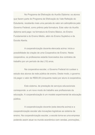 No Programa de Efetivação do Auxílio Diploma: os alunos
que fazem parte do Programa de Efetivação do Vale Refeição do
Estudante, receberão mais uma parcela do valor em adimplência pelo
Governo Federal, como prêmio pela formatura. Este valor do Auxílio
diploma será pago: na formatura do Ensino Básico, do Ensino
Fundamental e do Ensino Médio, além do Ensino Supletivo e da
Escola Aberta.

A cooperativização docente elencada acima: inicia a
possibilidade da criação de uma Cooperativa de Ensino. Nesta
cooperativa, os professores estarão licenciados dos contratos de
trabalho por um período de dez (10) anos.

Na cooperativa escolar, o Governo Federal irá custear o
estudo dos alunos da rede pública de ensino. Deste modo, o governo
irá pagar o valor de R$50,00 (cinquenta reais) por aluno à cooperativa.

Este sistema, de prestação de serviços educacionais
corresponde: a um novo modo de trabalho aos profissionais da
educação. A cooperativização é um modelo experimental de educação
pública.

A cooperativização docente (esta descrita acima) e a
cooperativização escolar são inovações logísticas ao sistema de
ensino. Na cooperativização escolar, a escola torna-se uma empresa
podendo assim atuar no mundo econômico com vendas, promoções,

 