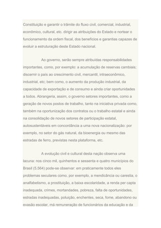 Constituição e garantir o trâmite do fluxo civil, comercial, industrial,
econômico, cultural, etc. dirigir as atribuições do Estado e nortear o
funcionamento da ordem fiscal, dos benefícios e garantias capazes de
evoluir a estruturação deste Estado nacional.

Ao governo, serão sempre atribuídas responsabilidades
importantes, como, por exemplo: a acumulação de reservas cambiais;
discernir o país ao crescimento civil, mercantil, intraeconômico,
industrial, etc; bem como, o aumento da produção industrial, da
capacidade de exportação e de consumo e ainda criar oportunidades
a todos. Abrangeria, assim, o governo setores importantes, como a
geração de novos postos de trabalho, tanto na iniciativa privada como,
também na oportunização dos contratos ou o trabalho estatal e ainda
na consolidação de novos setores de participação estatal,
autosustentáveis em concordância a uma nova nacionalização: por
exemplo, no setor do gás natural, da bioenergia ou mesmo das
estradas de ferro, previstas nesta plataforma, etc.

A evolução civil e cultural desta nação observa uma
lacuna: nos cinco mil, quinhentos e sessenta e quatro municípios do
Brasil (5.564) pode-se observar: em praticamente todos eles
problemas seculares como, por exemplo, a mendicância ou carestia, o
analfabetismo, a prostituição, a baixa escolaridade, a renda per capta
inadequada, crimes, mortandades, pobreza, falta de oportunidades,
estradas inadequadas, poluição, enchentes, seca, fome, abandono ou
evasão escolar, má remuneração de funcionários da educação e da

 