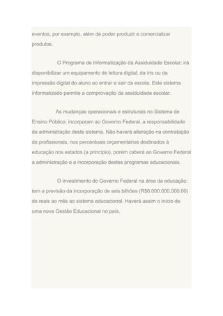 eventos, por exemplo, além de poder produzir e comercializar
produtos.

O Programa de Informatização da Assiduidade Escolar: irá
disponibilizar um equipamento de leitura digital, da íris ou da
impressão digital do aluno ao entrar e sair da escola. Este sistema
informatizado permite a comprovação da assiduidade escolar.

As mudanças operacionais e estruturais no Sistema de
Ensino Público: incorporam ao Governo Federal, a responsabilidade
de administração deste sistema. Não haverá alteração na contratação
de profissionais, nos percentuais orçamentários destinados à
educação nos estados (a princípio), porém caberá ao Governo Federal
a administração e a incorporação destes programas educacionais.

O investimento do Governo Federal na área da educação:
tem a previsão da incorporação de seis bilhões (R$6.000.000.000,00)
de reais ao mês ao sistema educacional. Haverá assim o início de
uma nova Gestão Educacional no país.

 