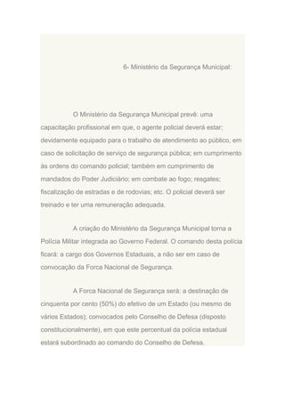 6- Ministério da Segurança Municipal:

O Ministério da Segurança Municipal prevê: uma
capacitação profissional em que, o agente policial deverá estar;
devidamente equipado para o trabalho de atendimento ao público, em
caso de solicitação de serviço de segurança pública; em cumprimento
às ordens do comando policial; também em cumprimento de
mandados do Poder Judiciário; em combate ao fogo; resgates;
fiscalização de estradas e de rodovias; etc. O policial deverá ser
treinado e ter uma remuneração adequada.

A criação do Ministério da Segurança Municipal torna a
Polícia Militar integrada ao Governo Federal. O comando desta polícia
ficará: a cargo dos Governos Estaduais, a não ser em caso de
convocação da Forca Nacional de Segurança.

A Forca Nacional de Segurança será: a destinação de
cinquenta por cento (50%) do efetivo de um Estado (ou mesmo de
vários Estados); convocados pelo Conselho de Defesa (disposto
constitucionalmente), em que este percentual da polícia estadual
estará subordinado ao comando do Conselho de Defesa.

 