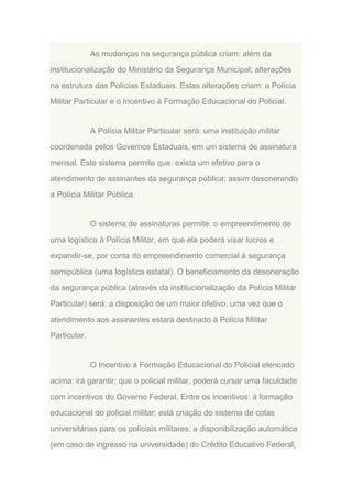 As mudanças na segurança pública criam: além da
institucionalização do Ministério da Segurança Municipal; alterações
na estrutura das Polícias Estaduais. Estas alterações criam: a Polícia
Militar Particular e o Incentivo à Formação Educacional do Policial.

A Polícia Militar Particular será: uma instituição militar
coordenada pelos Governos Estaduais, em um sistema de assinatura
mensal. Este sistema permite que: exista um efetivo para o
atendimento de assinantes da segurança pública; assim desonerando
a Polícia Militar Pública.

O sistema de assinaturas permite: o empreendimento de
uma logística à Polícia Militar, em que ela poderá visar lucros e
expandir-se, por conta do empreendimento comercial à segurança
semipública (uma logística estatal). O beneficiamento da desoneração
da segurança pública (através da institucionalização da Polícia Militar
Particular) será: a disposição de um maior efetivo, uma vez que o
atendimento aos assinantes estará destinado à Polícia Militar
Particular.

O Incentivo à Formação Educacional do Policial elencado
acima: irá garantir; que o policial militar, poderá cursar uma faculdade
com incentivos do Governo Federal. Entre os incentivos: à formação
educacional do policial militar; está criação do sistema de cotas
universitárias para os policiais militares; a disponibilização automática
(em caso de ingresso na universidade) do Crédito Educativo Federal,

 
