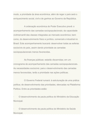 modo, a prioridade da área econômica, além de reger o país será o
enriquecimento social, civil e de ganhos ao Governo da República.

A ordenação econômica do Poder Executivo prevê: o
acompanhamento das camadas sociopopulacionais; da capacidade
civilmercantil das classes integradas ao mercado econômico; bem
como, do desenvolvimento físico e jurídico, comercial e industrial no
Brasil. Este acompanhamento buscará: desenvolver todas as esferas
sociocivis do país, assim dando prioridade as camadas
sociopopulacionais menos favorecidas.

As finanças públicas: estarão discernidas; em um
cronograma de acompanhamento das camadas sociopopulacionais.
As necessidades sociocivis: para o desenvolvimento das camadas
menos favorecidas, terão a prioridade nas ações políticas.

O Governo Federal rumará: à estruturação de uma prática
política; de desenvolvimento das prioridades, elencadas na Plataforma
Política. Entre as prioridades estão:

·

O desenvolvimento da pauta política do Ministério da Educação

Municipal.

·

O desenvolvimento da pauta política do Ministério da Saúde

Municipal.

 