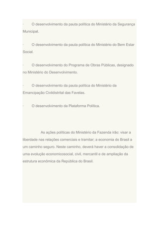 ·

O desenvolvimento da pauta política do Ministério da Segurança

Municipal.

·

O desenvolvimento da pauta política do Ministério do Bem Estar

Social.

·

O desenvolvimento do Programa de Obras Públicas, designado

no Ministério do Desenvolvimento.

·

O desenvolvimento da pauta política do Ministério da

Emancipação Civildistrital das Favelas.

·

O desenvolvimento da Plataforma Política.

As ações políticas do Ministério da Fazenda irão: visar a
liberdade nas relações comerciais e tramitar; a economia do Brasil a
um caminho seguro. Neste caminho, deverá haver a consolidação de
uma evolução economicosocial, civil, mercantil e de ampliação da
estrutura econômica da República do Brasil.

 