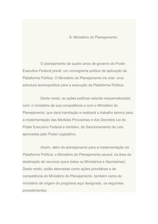 8- Ministério do Planejamento:

O planejamento de quatro anos de governo do Poder
Executivo Federal prevê: um cronograma político de aplicação da
Plataforma Política. O Ministério do Planejamento irá criar: uma
estrutura teoricopolítica para a execução da Plataforma Política.

Deste modo, as ações políticas estarão esquematizadas
com: o ministério de sua competência e com o Ministério do
Planejamento; que dará tramitação e realizará o trabalho teórico para
a implementação das Medidas Provisórias e dos Decretos Lei do
Poder Executivo Federal e também, do Sancionamento de Leis
aprovadas pelo Poder Legislativo.

Assim, além do planejamento para a implementação da
Plataforma Política: o Ministério do Planejamento atuará; na área da
destinação de recursos (para todos os Ministérios e Secretarias).
Deste modo, estão elencadas como ações prioritárias e de
competência do Ministério do Planejamento, também como do
ministério de origem do programa aqui designado, os seguintes
procedimentos:

 