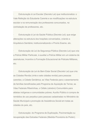 ·

Estruturação à Lei Escolar (Decreto Lei) que institucionaliza: o

Vale Refeição do Estudante Carente e as modificações na estrutura
escolar e na remuneração dos professores concursados, na
contratação de professores, etc.

·

Estruturação à Lei da Saúde Pública (Decreto Lei); que exige

alterações na estrutura dos hospitais conveniados, criando a
Arquitetura Sanitária; institucionalizando o Pronto Exame, etc.

·

Estruturação da Lei da Segurança Pública (Decreto Lei) que cria:

a Polícia Militar Particular, à auxiliar a Polícia Militar em um sistema de
assinaturas; Incentivo à Formação Educacional de Policiais Militares,
etc.

·

Estruturação da Lei do Bem Estar Social (Decreto Lei) que cria:

as Cidades Revida (vinte e sete cidades revida) para pessoas
carentes; a Cidade Geriátrica; as Vilas Federais para o assentamento
de famílias beneficiadas pelo Programa de Aquisição de Terras; as
Vilas Federais Ribeirinhas, o Céfalo (cérebro) Comunitário para
aldeias indígenas e comunidades pobres; Auxílio Público à compra de
remédios de uso perpétuo para pessoas cadastradas no Ministério da
Saúde Municipal e promoção de Assistência Social em todas as
cidades do país, etc.

·

Estruturação: do Programa de Duplicação, Pavimentação ou

recuperação das Estradas Federais (Medida Provisória do Poder);

 
