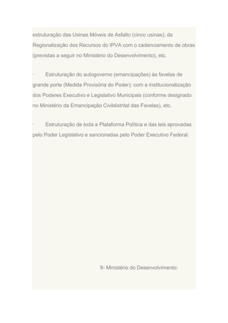 estruturação das Usinas Móveis de Asfalto (cinco usinas); da
Regionalização dos Recursos do IPVA com o cadenciamento de obras
(previstas a seguir no Ministério do Desenvolvimento), etc.

·

Estruturação do autogoverno (emancipações) às favelas de

grande porte (Medida Provisória do Poder): com a institucionalização
dos Poderes Executivo e Legislativo Municipais (conforme designado
no Ministério da Emancipação Civildistrital das Favelas), etc.

·

Estruturação de toda a Plataforma Política e das leis aprovadas

pelo Poder Legislativo e sancionadas pelo Poder Executivo Federal.

9- Ministério do Desenvolvimento:

 